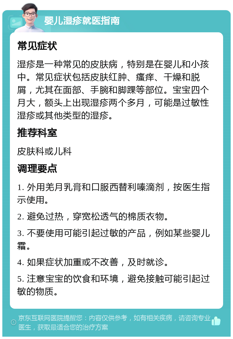 婴儿湿疹就医指南 常见症状 湿疹是一种常见的皮肤病，特别是在婴儿和小孩中。常见症状包括皮肤红肿、瘙痒、干燥和脱屑，尤其在面部、手腕和脚踝等部位。宝宝四个月大，额头上出现湿疹两个多月，可能是过敏性湿疹或其他类型的湿疹。 推荐科室 皮肤科或儿科 调理要点 1. 外用羌月乳膏和口服西替利嗪滴剂，按医生指示使用。 2. 避免过热，穿宽松透气的棉质衣物。 3. 不要使用可能引起过敏的产品，例如某些婴儿霜。 4. 如果症状加重或不改善，及时就诊。 5. 注意宝宝的饮食和环境，避免接触可能引起过敏的物质。