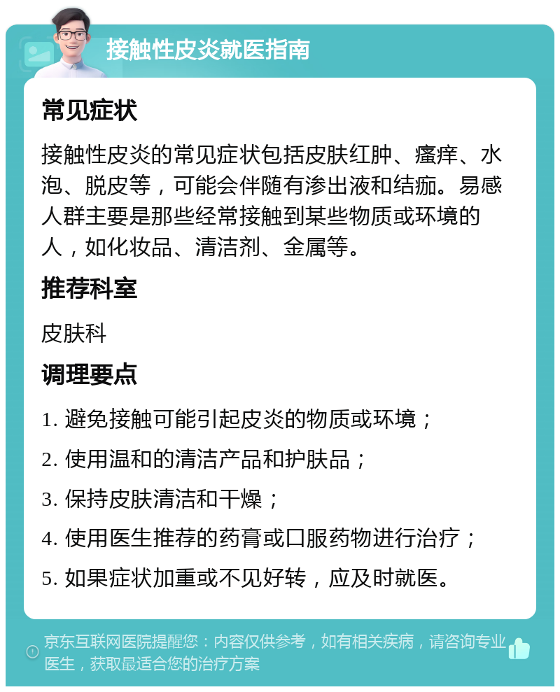 接触性皮炎就医指南 常见症状 接触性皮炎的常见症状包括皮肤红肿、瘙痒、水泡、脱皮等，可能会伴随有渗出液和结痂。易感人群主要是那些经常接触到某些物质或环境的人，如化妆品、清洁剂、金属等。 推荐科室 皮肤科 调理要点 1. 避免接触可能引起皮炎的物质或环境； 2. 使用温和的清洁产品和护肤品； 3. 保持皮肤清洁和干燥； 4. 使用医生推荐的药膏或口服药物进行治疗； 5. 如果症状加重或不见好转，应及时就医。