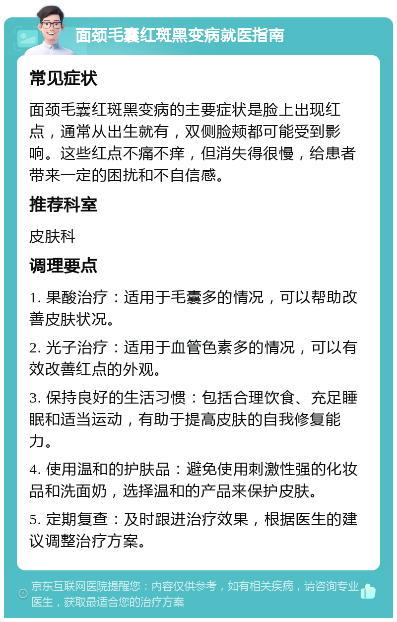 面颈毛囊红斑黑变病就医指南 常见症状 面颈毛囊红斑黑变病的主要症状是脸上出现红点，通常从出生就有，双侧脸颊都可能受到影响。这些红点不痛不痒，但消失得很慢，给患者带来一定的困扰和不自信感。 推荐科室 皮肤科 调理要点 1. 果酸治疗：适用于毛囊多的情况，可以帮助改善皮肤状况。 2. 光子治疗：适用于血管色素多的情况，可以有效改善红点的外观。 3. 保持良好的生活习惯：包括合理饮食、充足睡眠和适当运动，有助于提高皮肤的自我修复能力。 4. 使用温和的护肤品：避免使用刺激性强的化妆品和洗面奶，选择温和的产品来保护皮肤。 5. 定期复查：及时跟进治疗效果，根据医生的建议调整治疗方案。