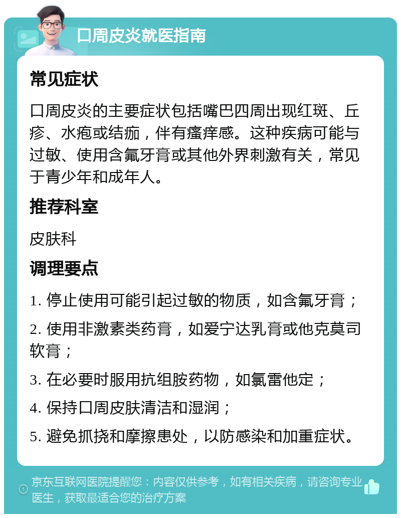 口周皮炎就医指南 常见症状 口周皮炎的主要症状包括嘴巴四周出现红斑、丘疹、水疱或结痂，伴有瘙痒感。这种疾病可能与过敏、使用含氟牙膏或其他外界刺激有关，常见于青少年和成年人。 推荐科室 皮肤科 调理要点 1. 停止使用可能引起过敏的物质，如含氟牙膏； 2. 使用非激素类药膏，如爱宁达乳膏或他克莫司软膏； 3. 在必要时服用抗组胺药物，如氯雷他定； 4. 保持口周皮肤清洁和湿润； 5. 避免抓挠和摩擦患处，以防感染和加重症状。