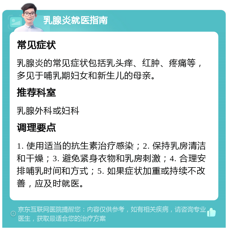 乳腺炎就医指南 常见症状 乳腺炎的常见症状包括乳头痒、红肿、疼痛等，多见于哺乳期妇女和新生儿的母亲。 推荐科室 乳腺外科或妇科 调理要点 1. 使用适当的抗生素治疗感染；2. 保持乳房清洁和干燥；3. 避免紧身衣物和乳房刺激；4. 合理安排哺乳时间和方式；5. 如果症状加重或持续不改善，应及时就医。