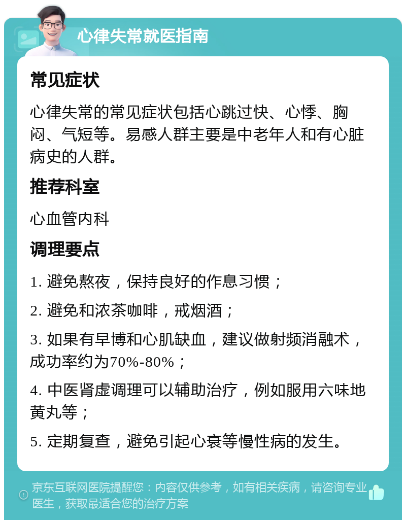 心律失常就医指南 常见症状 心律失常的常见症状包括心跳过快、心悸、胸闷、气短等。易感人群主要是中老年人和有心脏病史的人群。 推荐科室 心血管内科 调理要点 1. 避免熬夜，保持良好的作息习惯； 2. 避免和浓茶咖啡，戒烟酒； 3. 如果有早博和心肌缺血，建议做射频消融术，成功率约为70%-80%； 4. 中医肾虚调理可以辅助治疗，例如服用六味地黄丸等； 5. 定期复查，避免引起心衰等慢性病的发生。