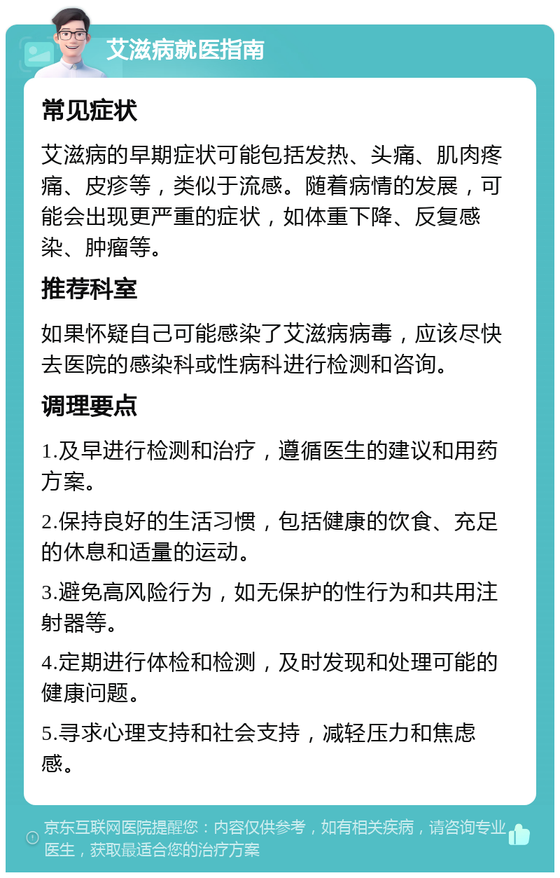 艾滋病就医指南 常见症状 艾滋病的早期症状可能包括发热、头痛、肌肉疼痛、皮疹等，类似于流感。随着病情的发展，可能会出现更严重的症状，如体重下降、反复感染、肿瘤等。 推荐科室 如果怀疑自己可能感染了艾滋病病毒，应该尽快去医院的感染科或性病科进行检测和咨询。 调理要点 1.及早进行检测和治疗，遵循医生的建议和用药方案。 2.保持良好的生活习惯，包括健康的饮食、充足的休息和适量的运动。 3.避免高风险行为，如无保护的性行为和共用注射器等。 4.定期进行体检和检测，及时发现和处理可能的健康问题。 5.寻求心理支持和社会支持，减轻压力和焦虑感。