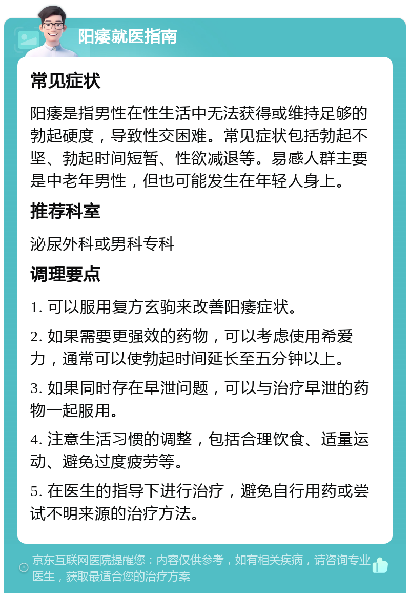 阳痿就医指南 常见症状 阳痿是指男性在性生活中无法获得或维持足够的勃起硬度，导致性交困难。常见症状包括勃起不坚、勃起时间短暂、性欲减退等。易感人群主要是中老年男性，但也可能发生在年轻人身上。 推荐科室 泌尿外科或男科专科 调理要点 1. 可以服用复方玄驹来改善阳痿症状。 2. 如果需要更强效的药物，可以考虑使用希爱力，通常可以使勃起时间延长至五分钟以上。 3. 如果同时存在早泄问题，可以与治疗早泄的药物一起服用。 4. 注意生活习惯的调整，包括合理饮食、适量运动、避免过度疲劳等。 5. 在医生的指导下进行治疗，避免自行用药或尝试不明来源的治疗方法。