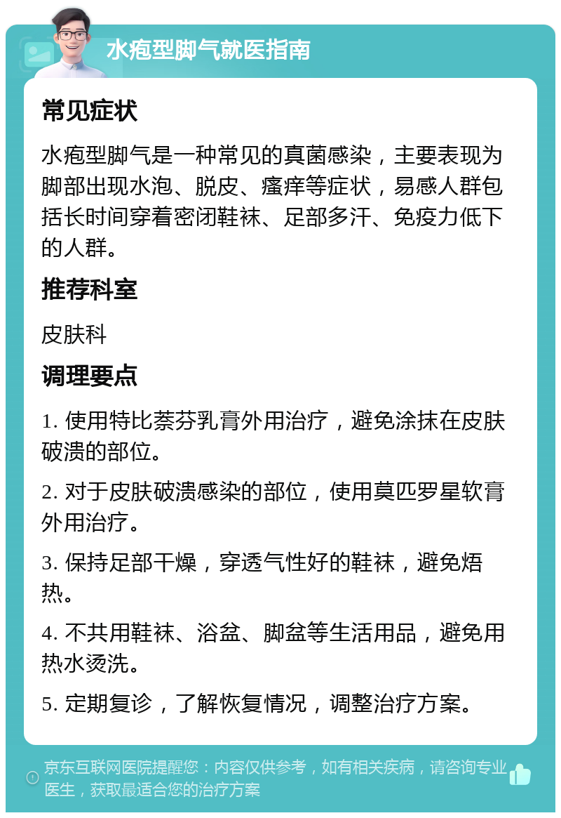 水疱型脚气就医指南 常见症状 水疱型脚气是一种常见的真菌感染，主要表现为脚部出现水泡、脱皮、瘙痒等症状，易感人群包括长时间穿着密闭鞋袜、足部多汗、免疫力低下的人群。 推荐科室 皮肤科 调理要点 1. 使用特比萘芬乳膏外用治疗，避免涂抹在皮肤破溃的部位。 2. 对于皮肤破溃感染的部位，使用莫匹罗星软膏外用治疗。 3. 保持足部干燥，穿透气性好的鞋袜，避免焐热。 4. 不共用鞋袜、浴盆、脚盆等生活用品，避免用热水烫洗。 5. 定期复诊，了解恢复情况，调整治疗方案。