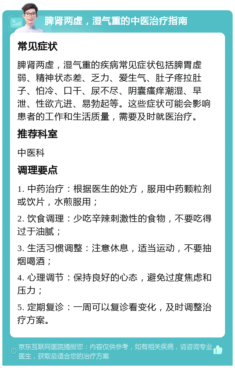 脾肾两虚，湿气重的中医治疗指南 常见症状 脾肾两虚，湿气重的疾病常见症状包括脾胃虚弱、精神状态差、乏力、爱生气、肚子疼拉肚子、怕冷、口干、尿不尽、阴囊瘙痒潮湿、早泄、性欲亢进、易勃起等。这些症状可能会影响患者的工作和生活质量，需要及时就医治疗。 推荐科室 中医科 调理要点 1. 中药治疗：根据医生的处方，服用中药颗粒剂或饮片，水煎服用； 2. 饮食调理：少吃辛辣刺激性的食物，不要吃得过于油腻； 3. 生活习惯调整：注意休息，适当运动，不要抽烟喝酒； 4. 心理调节：保持良好的心态，避免过度焦虑和压力； 5. 定期复诊：一周可以复诊看变化，及时调整治疗方案。