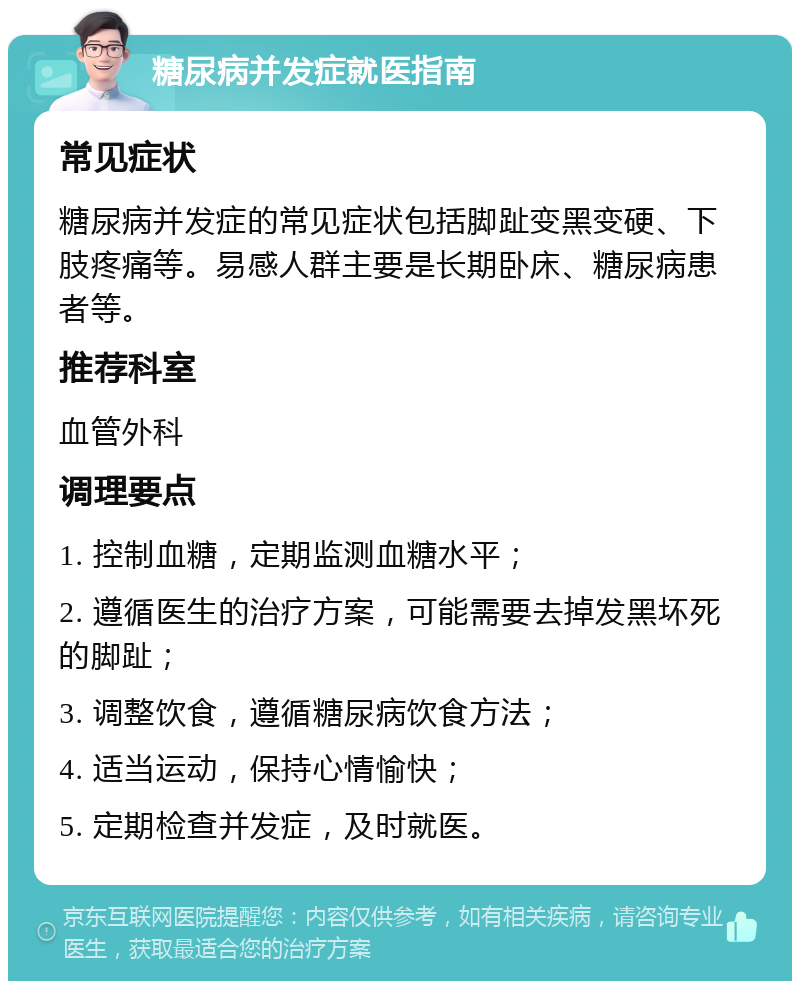 糖尿病并发症就医指南 常见症状 糖尿病并发症的常见症状包括脚趾变黑变硬、下肢疼痛等。易感人群主要是长期卧床、糖尿病患者等。 推荐科室 血管外科 调理要点 1. 控制血糖，定期监测血糖水平； 2. 遵循医生的治疗方案，可能需要去掉发黑坏死的脚趾； 3. 调整饮食，遵循糖尿病饮食方法； 4. 适当运动，保持心情愉快； 5. 定期检查并发症，及时就医。