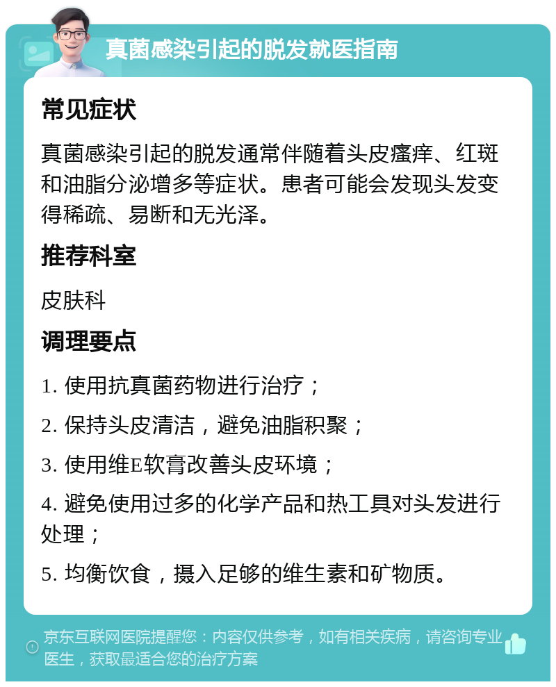 真菌感染引起的脱发就医指南 常见症状 真菌感染引起的脱发通常伴随着头皮瘙痒、红斑和油脂分泌增多等症状。患者可能会发现头发变得稀疏、易断和无光泽。 推荐科室 皮肤科 调理要点 1. 使用抗真菌药物进行治疗； 2. 保持头皮清洁，避免油脂积聚； 3. 使用维E软膏改善头皮环境； 4. 避免使用过多的化学产品和热工具对头发进行处理； 5. 均衡饮食，摄入足够的维生素和矿物质。