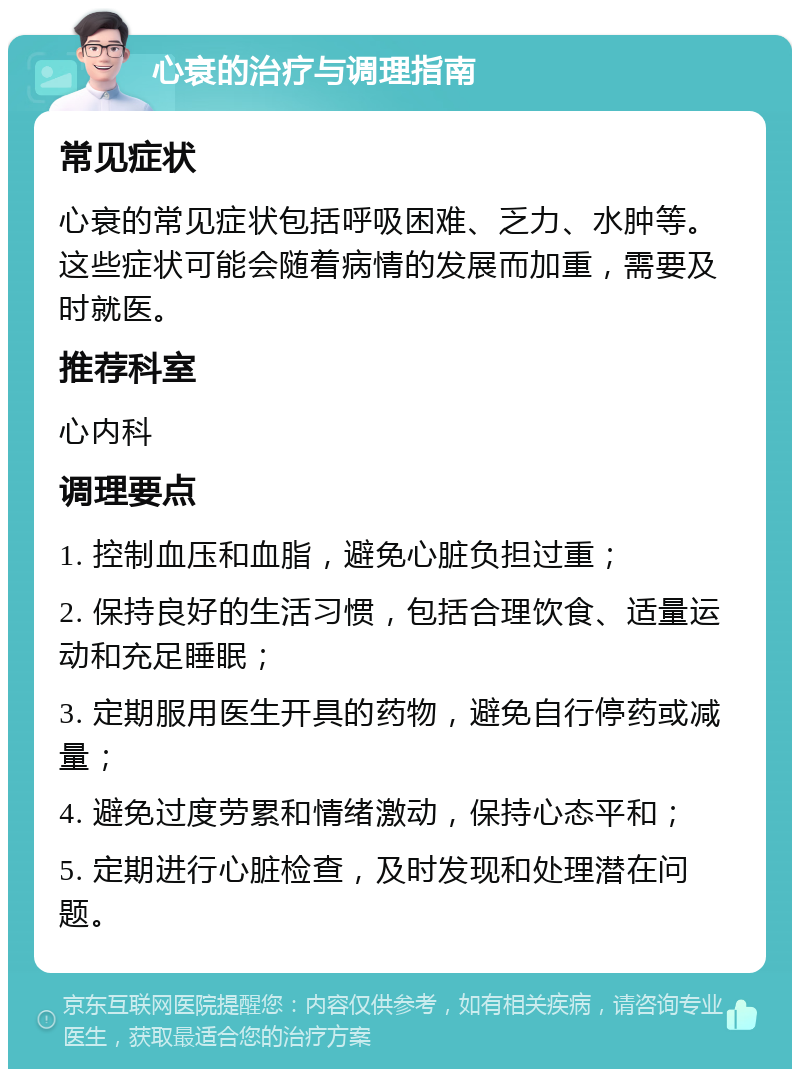 心衰的治疗与调理指南 常见症状 心衰的常见症状包括呼吸困难、乏力、水肿等。这些症状可能会随着病情的发展而加重，需要及时就医。 推荐科室 心内科 调理要点 1. 控制血压和血脂，避免心脏负担过重； 2. 保持良好的生活习惯，包括合理饮食、适量运动和充足睡眠； 3. 定期服用医生开具的药物，避免自行停药或减量； 4. 避免过度劳累和情绪激动，保持心态平和； 5. 定期进行心脏检查，及时发现和处理潜在问题。