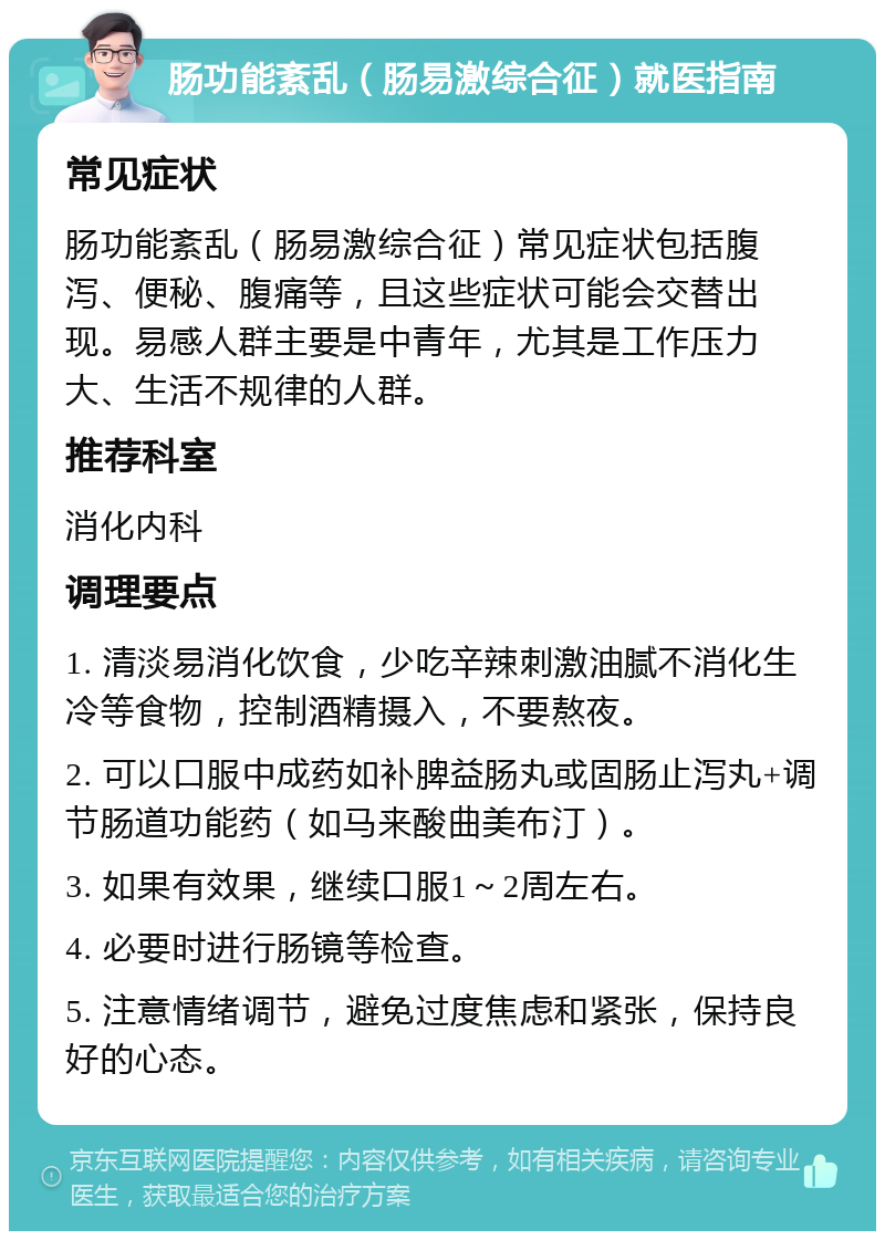 肠功能紊乱（肠易激综合征）就医指南 常见症状 肠功能紊乱（肠易激综合征）常见症状包括腹泻、便秘、腹痛等，且这些症状可能会交替出现。易感人群主要是中青年，尤其是工作压力大、生活不规律的人群。 推荐科室 消化内科 调理要点 1. 清淡易消化饮食，少吃辛辣刺激油腻不消化生冷等食物，控制酒精摄入，不要熬夜。 2. 可以口服中成药如补脾益肠丸或固肠止泻丸+调节肠道功能药（如马来酸曲美布汀）。 3. 如果有效果，继续口服1～2周左右。 4. 必要时进行肠镜等检查。 5. 注意情绪调节，避免过度焦虑和紧张，保持良好的心态。