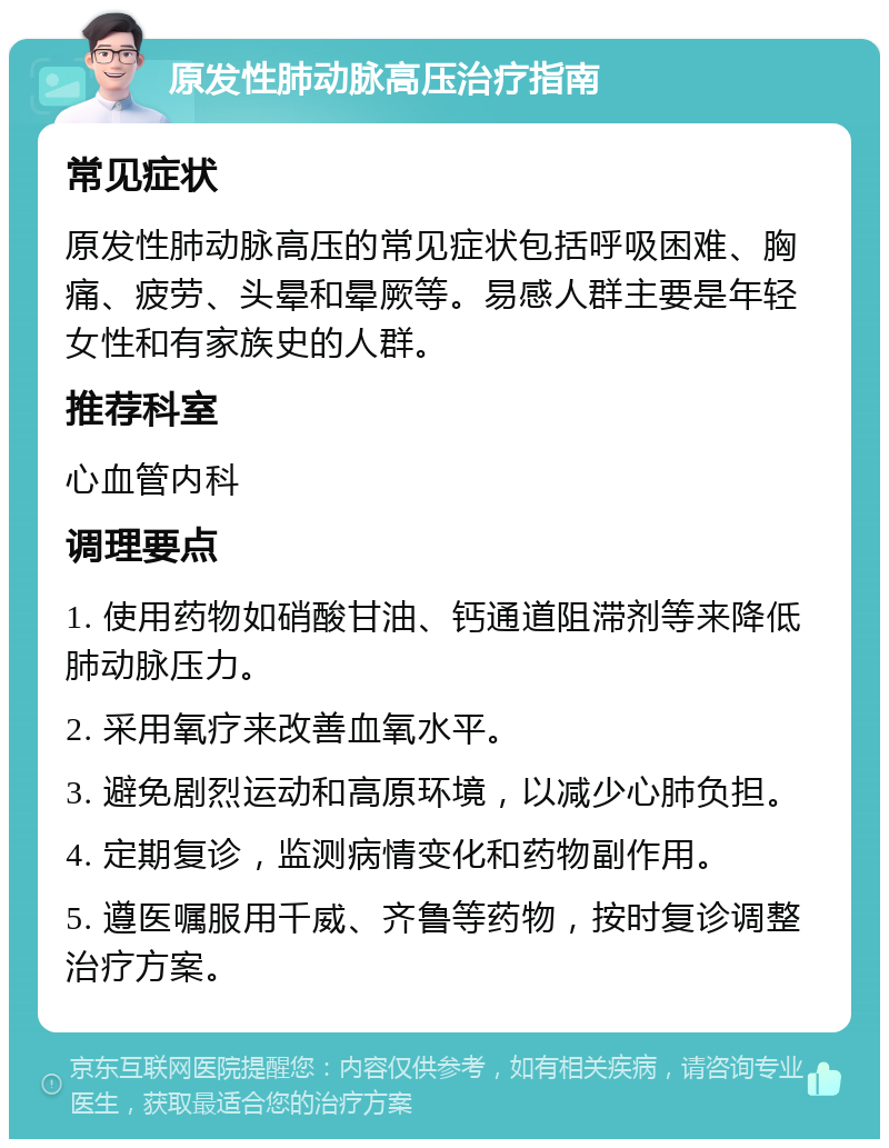 原发性肺动脉高压治疗指南 常见症状 原发性肺动脉高压的常见症状包括呼吸困难、胸痛、疲劳、头晕和晕厥等。易感人群主要是年轻女性和有家族史的人群。 推荐科室 心血管内科 调理要点 1. 使用药物如硝酸甘油、钙通道阻滞剂等来降低肺动脉压力。 2. 采用氧疗来改善血氧水平。 3. 避免剧烈运动和高原环境，以减少心肺负担。 4. 定期复诊，监测病情变化和药物副作用。 5. 遵医嘱服用千威、齐鲁等药物，按时复诊调整治疗方案。