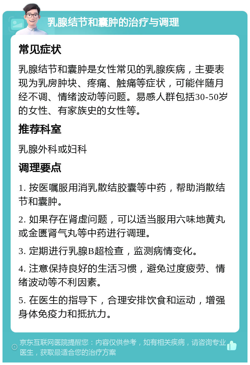 乳腺结节和囊肿的治疗与调理 常见症状 乳腺结节和囊肿是女性常见的乳腺疾病，主要表现为乳房肿块、疼痛、触痛等症状，可能伴随月经不调、情绪波动等问题。易感人群包括30-50岁的女性、有家族史的女性等。 推荐科室 乳腺外科或妇科 调理要点 1. 按医嘱服用消乳散结胶囊等中药，帮助消散结节和囊肿。 2. 如果存在肾虚问题，可以适当服用六味地黄丸或金匮肾气丸等中药进行调理。 3. 定期进行乳腺B超检查，监测病情变化。 4. 注意保持良好的生活习惯，避免过度疲劳、情绪波动等不利因素。 5. 在医生的指导下，合理安排饮食和运动，增强身体免疫力和抵抗力。