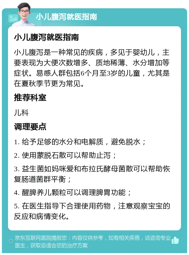 小儿腹泻就医指南 小儿腹泻就医指南 小儿腹泻是一种常见的疾病，多见于婴幼儿，主要表现为大便次数增多、质地稀薄、水分增加等症状。易感人群包括6个月至3岁的儿童，尤其是在夏秋季节更为常见。 推荐科室 儿科 调理要点 1. 给予足够的水分和电解质，避免脱水； 2. 使用蒙脱石散可以帮助止泻； 3. 益生菌如妈咪爱和布拉氏酵母菌散可以帮助恢复肠道菌群平衡； 4. 醒脾养儿颗粒可以调理脾胃功能； 5. 在医生指导下合理使用药物，注意观察宝宝的反应和病情变化。