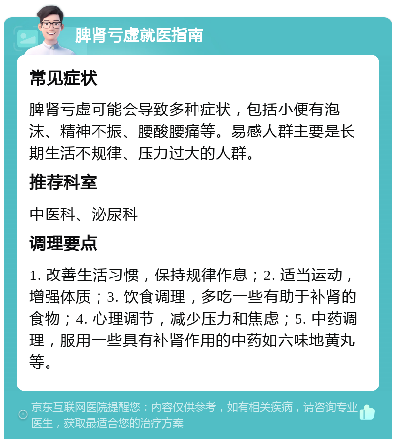 脾肾亏虚就医指南 常见症状 脾肾亏虚可能会导致多种症状，包括小便有泡沫、精神不振、腰酸腰痛等。易感人群主要是长期生活不规律、压力过大的人群。 推荐科室 中医科、泌尿科 调理要点 1. 改善生活习惯，保持规律作息；2. 适当运动，增强体质；3. 饮食调理，多吃一些有助于补肾的食物；4. 心理调节，减少压力和焦虑；5. 中药调理，服用一些具有补肾作用的中药如六味地黄丸等。