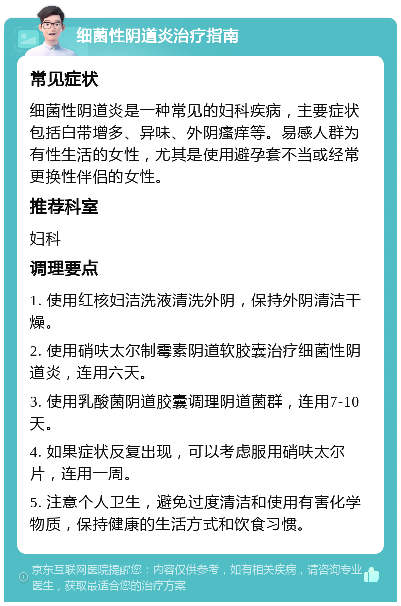 细菌性阴道炎治疗指南 常见症状 细菌性阴道炎是一种常见的妇科疾病，主要症状包括白带增多、异味、外阴瘙痒等。易感人群为有性生活的女性，尤其是使用避孕套不当或经常更换性伴侣的女性。 推荐科室 妇科 调理要点 1. 使用红核妇洁洗液清洗外阴，保持外阴清洁干燥。 2. 使用硝呋太尔制霉素阴道软胶囊治疗细菌性阴道炎，连用六天。 3. 使用乳酸菌阴道胶囊调理阴道菌群，连用7-10天。 4. 如果症状反复出现，可以考虑服用硝呋太尔片，连用一周。 5. 注意个人卫生，避免过度清洁和使用有害化学物质，保持健康的生活方式和饮食习惯。