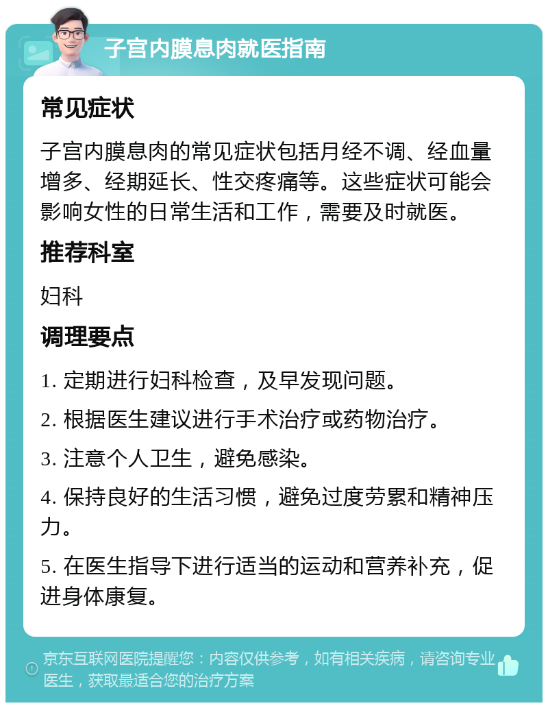 子宫内膜息肉就医指南 常见症状 子宫内膜息肉的常见症状包括月经不调、经血量增多、经期延长、性交疼痛等。这些症状可能会影响女性的日常生活和工作，需要及时就医。 推荐科室 妇科 调理要点 1. 定期进行妇科检查，及早发现问题。 2. 根据医生建议进行手术治疗或药物治疗。 3. 注意个人卫生，避免感染。 4. 保持良好的生活习惯，避免过度劳累和精神压力。 5. 在医生指导下进行适当的运动和营养补充，促进身体康复。