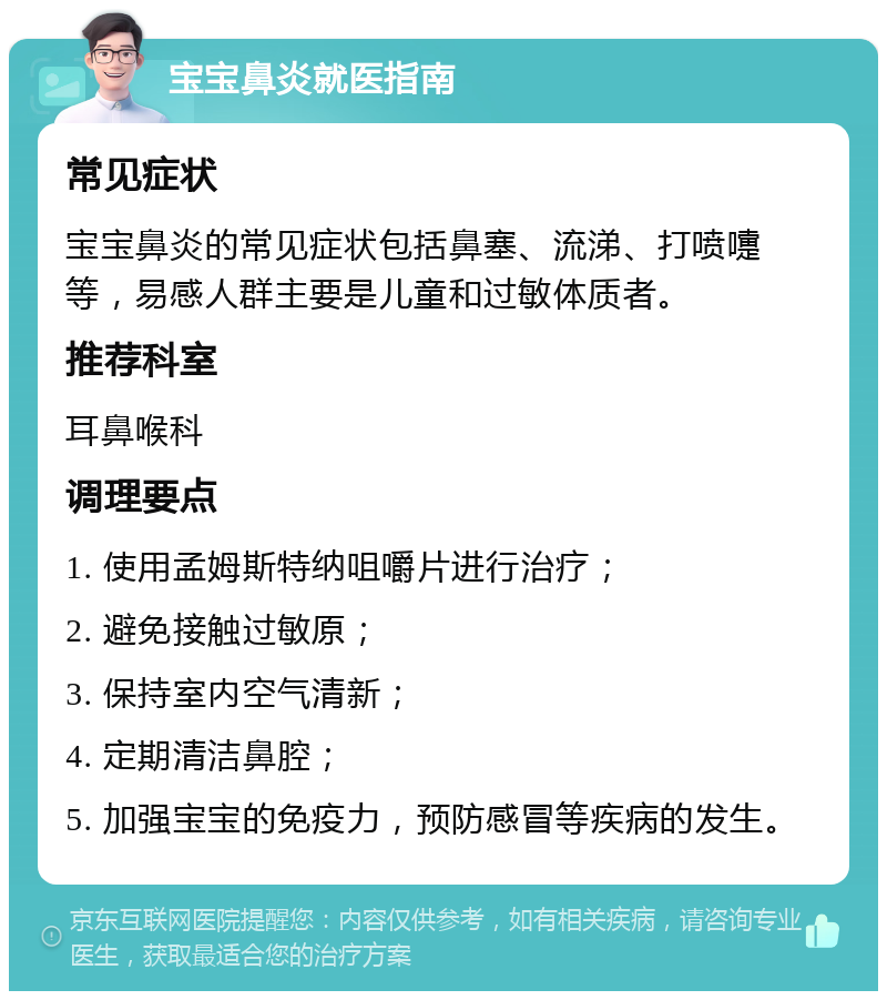 宝宝鼻炎就医指南 常见症状 宝宝鼻炎的常见症状包括鼻塞、流涕、打喷嚏等，易感人群主要是儿童和过敏体质者。 推荐科室 耳鼻喉科 调理要点 1. 使用孟姆斯特纳咀嚼片进行治疗； 2. 避免接触过敏原； 3. 保持室内空气清新； 4. 定期清洁鼻腔； 5. 加强宝宝的免疫力，预防感冒等疾病的发生。