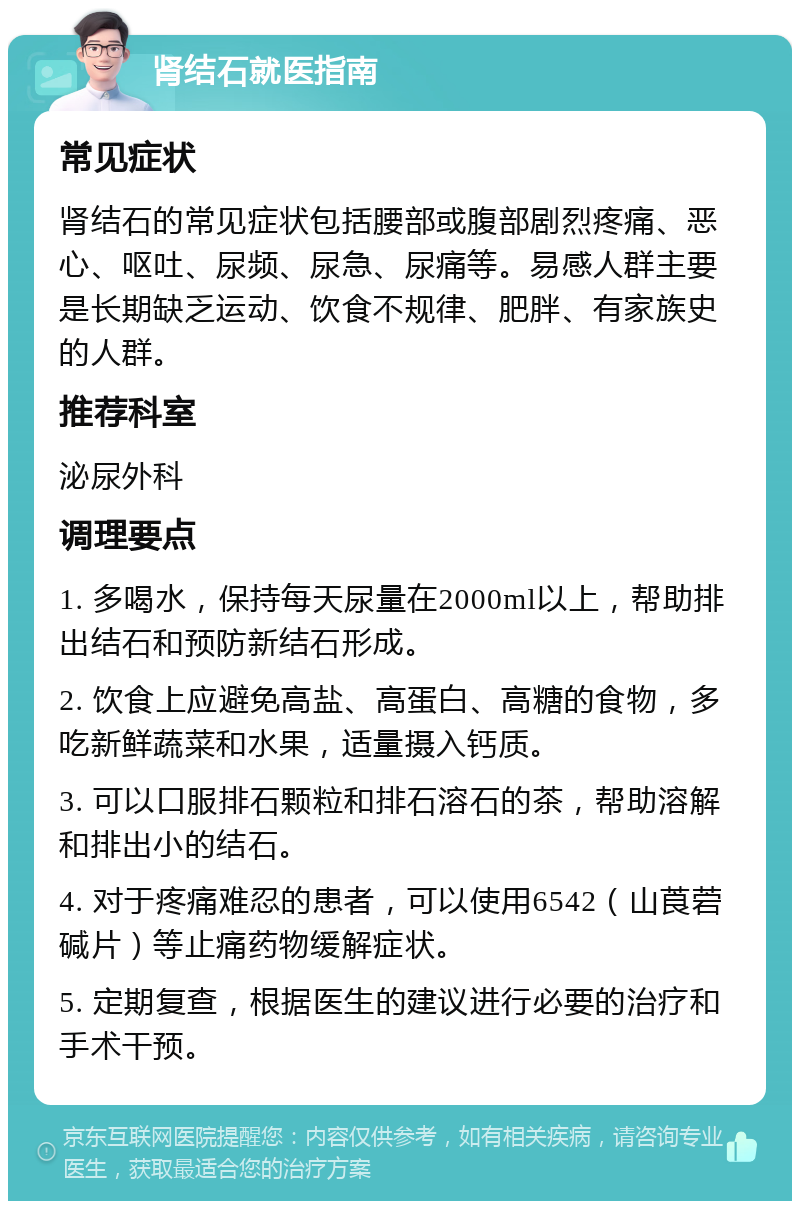 肾结石就医指南 常见症状 肾结石的常见症状包括腰部或腹部剧烈疼痛、恶心、呕吐、尿频、尿急、尿痛等。易感人群主要是长期缺乏运动、饮食不规律、肥胖、有家族史的人群。 推荐科室 泌尿外科 调理要点 1. 多喝水，保持每天尿量在2000ml以上，帮助排出结石和预防新结石形成。 2. 饮食上应避免高盐、高蛋白、高糖的食物，多吃新鲜蔬菜和水果，适量摄入钙质。 3. 可以口服排石颗粒和排石溶石的茶，帮助溶解和排出小的结石。 4. 对于疼痛难忍的患者，可以使用6542（山莨菪碱片）等止痛药物缓解症状。 5. 定期复查，根据医生的建议进行必要的治疗和手术干预。