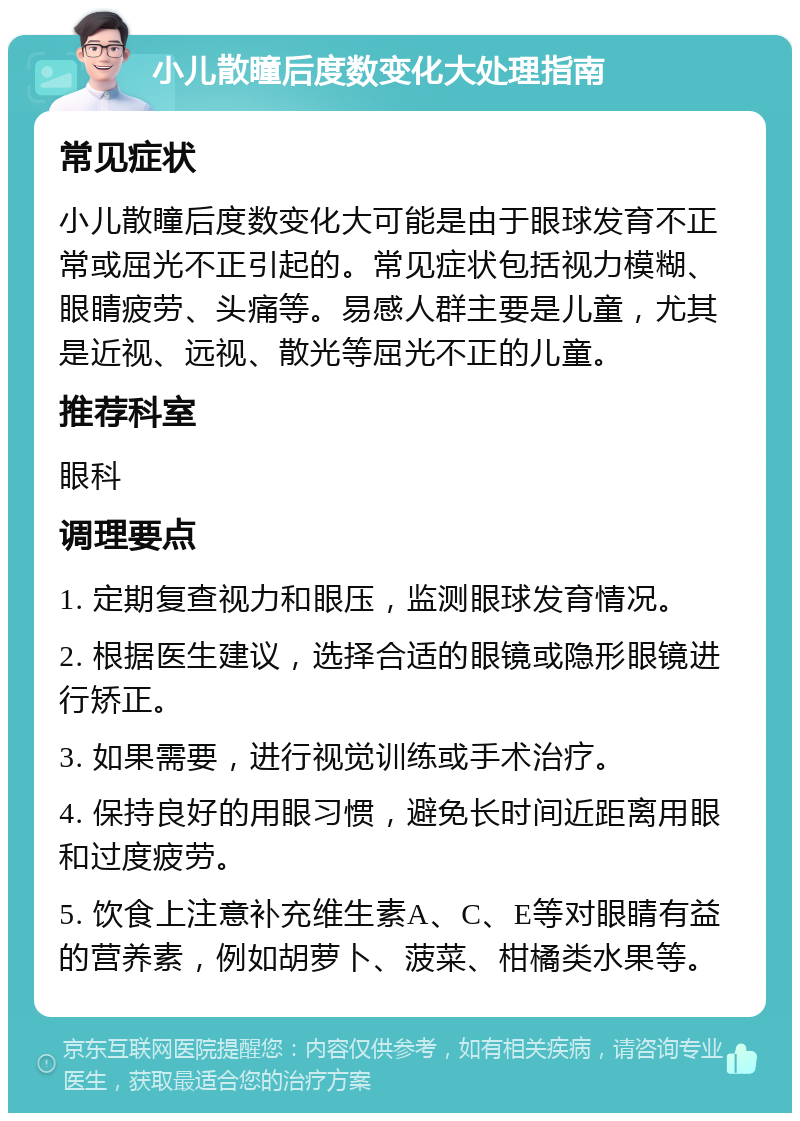 小儿散瞳后度数变化大处理指南 常见症状 小儿散瞳后度数变化大可能是由于眼球发育不正常或屈光不正引起的。常见症状包括视力模糊、眼睛疲劳、头痛等。易感人群主要是儿童，尤其是近视、远视、散光等屈光不正的儿童。 推荐科室 眼科 调理要点 1. 定期复查视力和眼压，监测眼球发育情况。 2. 根据医生建议，选择合适的眼镜或隐形眼镜进行矫正。 3. 如果需要，进行视觉训练或手术治疗。 4. 保持良好的用眼习惯，避免长时间近距离用眼和过度疲劳。 5. 饮食上注意补充维生素A、C、E等对眼睛有益的营养素，例如胡萝卜、菠菜、柑橘类水果等。