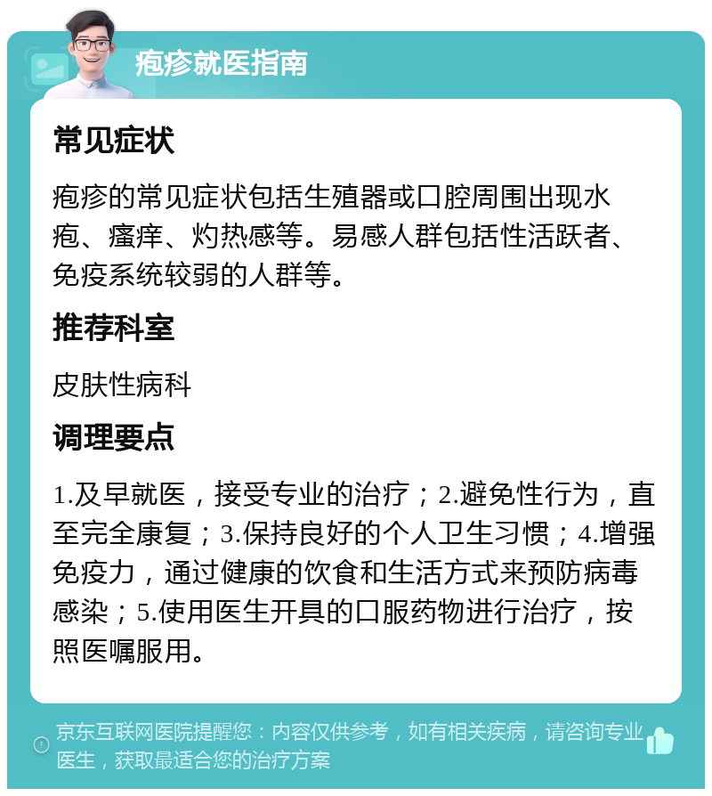 疱疹就医指南 常见症状 疱疹的常见症状包括生殖器或口腔周围出现水疱、瘙痒、灼热感等。易感人群包括性活跃者、免疫系统较弱的人群等。 推荐科室 皮肤性病科 调理要点 1.及早就医，接受专业的治疗；2.避免性行为，直至完全康复；3.保持良好的个人卫生习惯；4.增强免疫力，通过健康的饮食和生活方式来预防病毒感染；5.使用医生开具的口服药物进行治疗，按照医嘱服用。