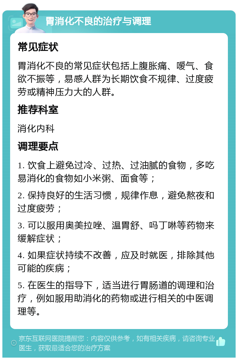 胃消化不良的治疗与调理 常见症状 胃消化不良的常见症状包括上腹胀痛、嗳气、食欲不振等，易感人群为长期饮食不规律、过度疲劳或精神压力大的人群。 推荐科室 消化内科 调理要点 1. 饮食上避免过冷、过热、过油腻的食物，多吃易消化的食物如小米粥、面食等； 2. 保持良好的生活习惯，规律作息，避免熬夜和过度疲劳； 3. 可以服用奥美拉唑、温胃舒、吗丁啉等药物来缓解症状； 4. 如果症状持续不改善，应及时就医，排除其他可能的疾病； 5. 在医生的指导下，适当进行胃肠道的调理和治疗，例如服用助消化的药物或进行相关的中医调理等。