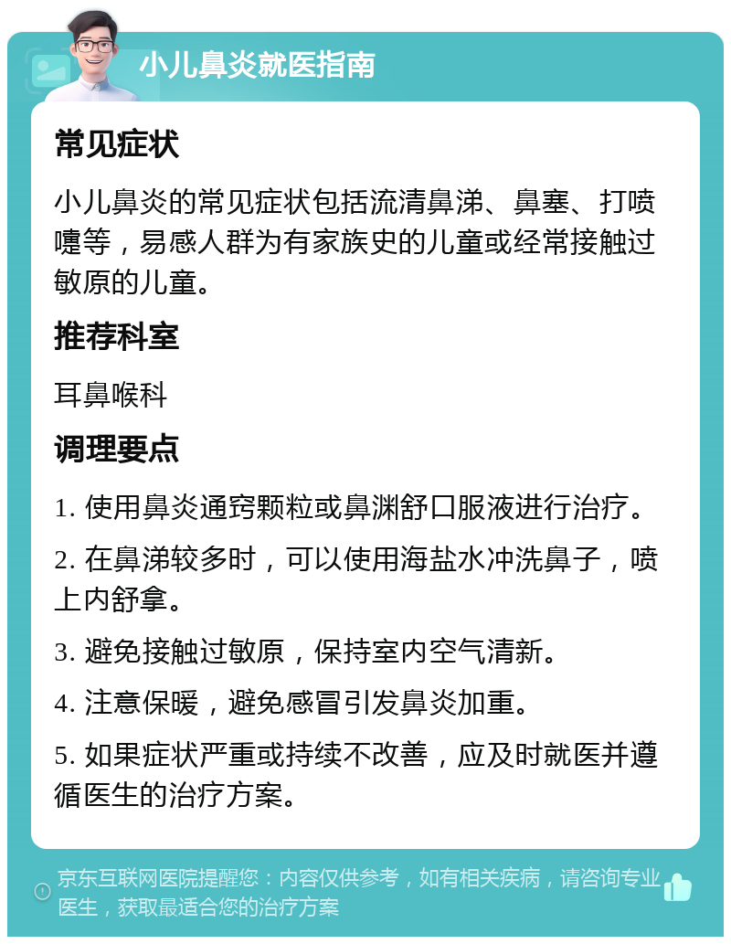 小儿鼻炎就医指南 常见症状 小儿鼻炎的常见症状包括流清鼻涕、鼻塞、打喷嚏等，易感人群为有家族史的儿童或经常接触过敏原的儿童。 推荐科室 耳鼻喉科 调理要点 1. 使用鼻炎通窍颗粒或鼻渊舒口服液进行治疗。 2. 在鼻涕较多时，可以使用海盐水冲洗鼻子，喷上内舒拿。 3. 避免接触过敏原，保持室内空气清新。 4. 注意保暖，避免感冒引发鼻炎加重。 5. 如果症状严重或持续不改善，应及时就医并遵循医生的治疗方案。