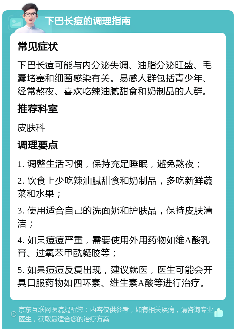 下巴长痘的调理指南 常见症状 下巴长痘可能与内分泌失调、油脂分泌旺盛、毛囊堵塞和细菌感染有关。易感人群包括青少年、经常熬夜、喜欢吃辣油腻甜食和奶制品的人群。 推荐科室 皮肤科 调理要点 1. 调整生活习惯，保持充足睡眠，避免熬夜； 2. 饮食上少吃辣油腻甜食和奶制品，多吃新鲜蔬菜和水果； 3. 使用适合自己的洗面奶和护肤品，保持皮肤清洁； 4. 如果痘痘严重，需要使用外用药物如维A酸乳膏、过氧苯甲酰凝胶等； 5. 如果痘痘反复出现，建议就医，医生可能会开具口服药物如四环素、维生素A酸等进行治疗。