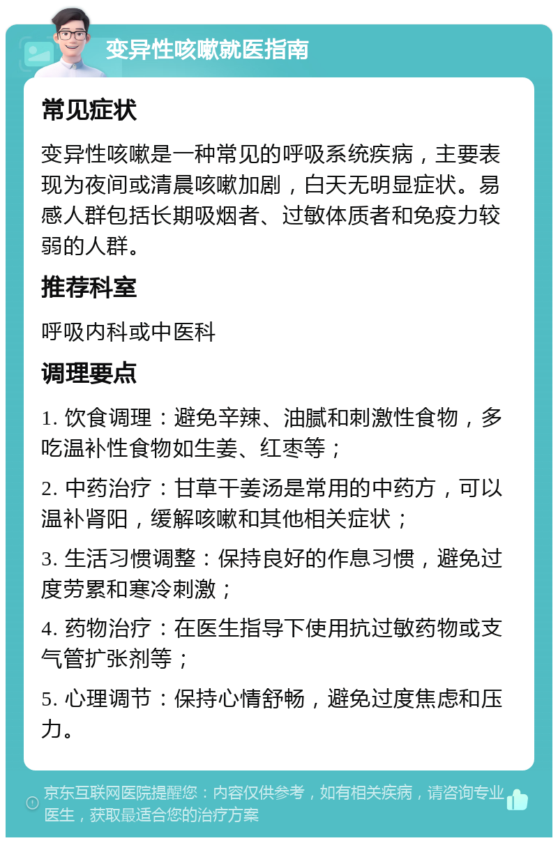 变异性咳嗽就医指南 常见症状 变异性咳嗽是一种常见的呼吸系统疾病，主要表现为夜间或清晨咳嗽加剧，白天无明显症状。易感人群包括长期吸烟者、过敏体质者和免疫力较弱的人群。 推荐科室 呼吸内科或中医科 调理要点 1. 饮食调理：避免辛辣、油腻和刺激性食物，多吃温补性食物如生姜、红枣等； 2. 中药治疗：甘草干姜汤是常用的中药方，可以温补肾阳，缓解咳嗽和其他相关症状； 3. 生活习惯调整：保持良好的作息习惯，避免过度劳累和寒冷刺激； 4. 药物治疗：在医生指导下使用抗过敏药物或支气管扩张剂等； 5. 心理调节：保持心情舒畅，避免过度焦虑和压力。