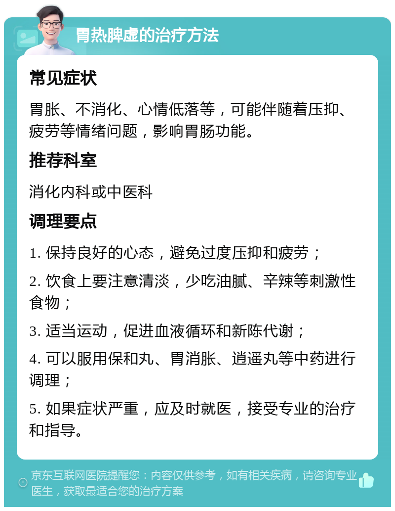 胃热脾虚的治疗方法 常见症状 胃胀、不消化、心情低落等，可能伴随着压抑、疲劳等情绪问题，影响胃肠功能。 推荐科室 消化内科或中医科 调理要点 1. 保持良好的心态，避免过度压抑和疲劳； 2. 饮食上要注意清淡，少吃油腻、辛辣等刺激性食物； 3. 适当运动，促进血液循环和新陈代谢； 4. 可以服用保和丸、胃消胀、逍遥丸等中药进行调理； 5. 如果症状严重，应及时就医，接受专业的治疗和指导。