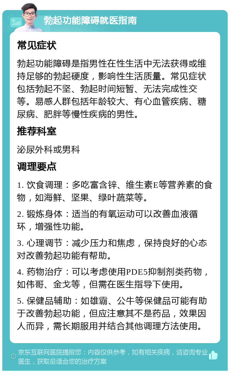 勃起功能障碍就医指南 常见症状 勃起功能障碍是指男性在性生活中无法获得或维持足够的勃起硬度，影响性生活质量。常见症状包括勃起不坚、勃起时间短暂、无法完成性交等。易感人群包括年龄较大、有心血管疾病、糖尿病、肥胖等慢性疾病的男性。 推荐科室 泌尿外科或男科 调理要点 1. 饮食调理：多吃富含锌、维生素E等营养素的食物，如海鲜、坚果、绿叶蔬菜等。 2. 锻炼身体：适当的有氧运动可以改善血液循环，增强性功能。 3. 心理调节：减少压力和焦虑，保持良好的心态对改善勃起功能有帮助。 4. 药物治疗：可以考虑使用PDE5抑制剂类药物，如伟哥、金戈等，但需在医生指导下使用。 5. 保健品辅助：如雄霸、公牛等保健品可能有助于改善勃起功能，但应注意其不是药品，效果因人而异，需长期服用并结合其他调理方法使用。