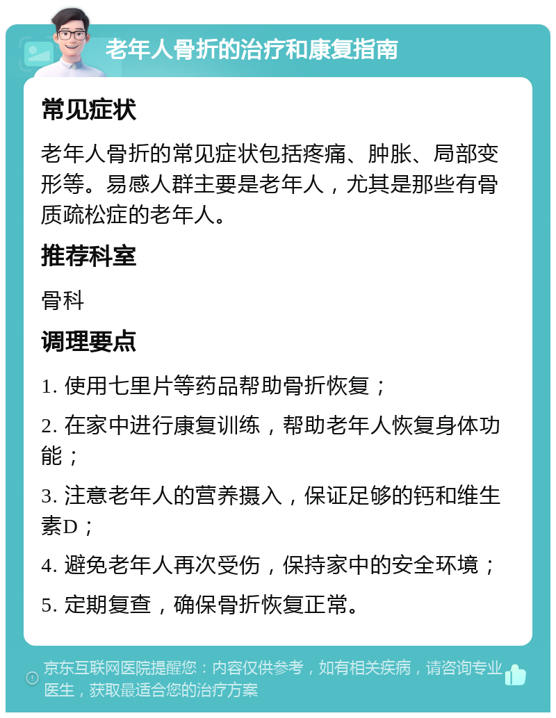 老年人骨折的治疗和康复指南 常见症状 老年人骨折的常见症状包括疼痛、肿胀、局部变形等。易感人群主要是老年人，尤其是那些有骨质疏松症的老年人。 推荐科室 骨科 调理要点 1. 使用七里片等药品帮助骨折恢复； 2. 在家中进行康复训练，帮助老年人恢复身体功能； 3. 注意老年人的营养摄入，保证足够的钙和维生素D； 4. 避免老年人再次受伤，保持家中的安全环境； 5. 定期复查，确保骨折恢复正常。