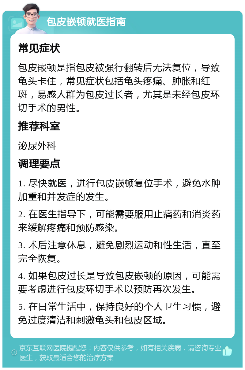 包皮嵌顿就医指南 常见症状 包皮嵌顿是指包皮被强行翻转后无法复位，导致龟头卡住，常见症状包括龟头疼痛、肿胀和红斑，易感人群为包皮过长者，尤其是未经包皮环切手术的男性。 推荐科室 泌尿外科 调理要点 1. 尽快就医，进行包皮嵌顿复位手术，避免水肿加重和并发症的发生。 2. 在医生指导下，可能需要服用止痛药和消炎药来缓解疼痛和预防感染。 3. 术后注意休息，避免剧烈运动和性生活，直至完全恢复。 4. 如果包皮过长是导致包皮嵌顿的原因，可能需要考虑进行包皮环切手术以预防再次发生。 5. 在日常生活中，保持良好的个人卫生习惯，避免过度清洁和刺激龟头和包皮区域。