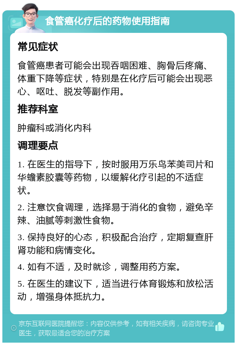 食管癌化疗后的药物使用指南 常见症状 食管癌患者可能会出现吞咽困难、胸骨后疼痛、体重下降等症状，特别是在化疗后可能会出现恶心、呕吐、脱发等副作用。 推荐科室 肿瘤科或消化内科 调理要点 1. 在医生的指导下，按时服用万乐鸟苯美司片和华蟾素胶囊等药物，以缓解化疗引起的不适症状。 2. 注意饮食调理，选择易于消化的食物，避免辛辣、油腻等刺激性食物。 3. 保持良好的心态，积极配合治疗，定期复查肝肾功能和病情变化。 4. 如有不适，及时就诊，调整用药方案。 5. 在医生的建议下，适当进行体育锻炼和放松活动，增强身体抵抗力。