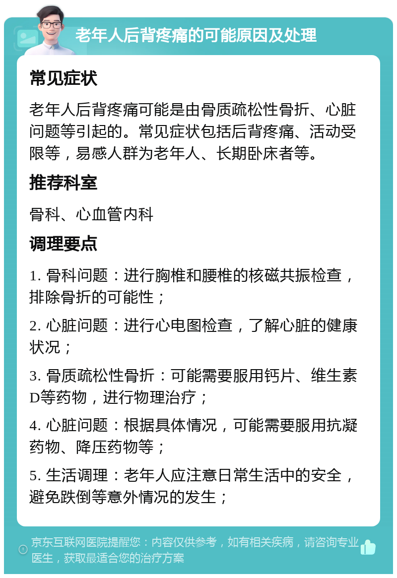 老年人后背疼痛的可能原因及处理 常见症状 老年人后背疼痛可能是由骨质疏松性骨折、心脏问题等引起的。常见症状包括后背疼痛、活动受限等，易感人群为老年人、长期卧床者等。 推荐科室 骨科、心血管内科 调理要点 1. 骨科问题：进行胸椎和腰椎的核磁共振检查，排除骨折的可能性； 2. 心脏问题：进行心电图检查，了解心脏的健康状况； 3. 骨质疏松性骨折：可能需要服用钙片、维生素D等药物，进行物理治疗； 4. 心脏问题：根据具体情况，可能需要服用抗凝药物、降压药物等； 5. 生活调理：老年人应注意日常生活中的安全，避免跌倒等意外情况的发生；