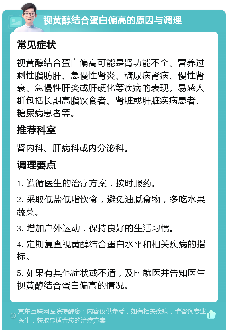 视黄醇结合蛋白偏高的原因与调理 常见症状 视黄醇结合蛋白偏高可能是肾功能不全、营养过剩性脂肪肝、急慢性肾炎、糖尿病肾病、慢性肾衰、急慢性肝炎或肝硬化等疾病的表现。易感人群包括长期高脂饮食者、肾脏或肝脏疾病患者、糖尿病患者等。 推荐科室 肾内科、肝病科或内分泌科。 调理要点 1. 遵循医生的治疗方案，按时服药。 2. 采取低盐低脂饮食，避免油腻食物，多吃水果蔬菜。 3. 增加户外运动，保持良好的生活习惯。 4. 定期复查视黄醇结合蛋白水平和相关疾病的指标。 5. 如果有其他症状或不适，及时就医并告知医生视黄醇结合蛋白偏高的情况。