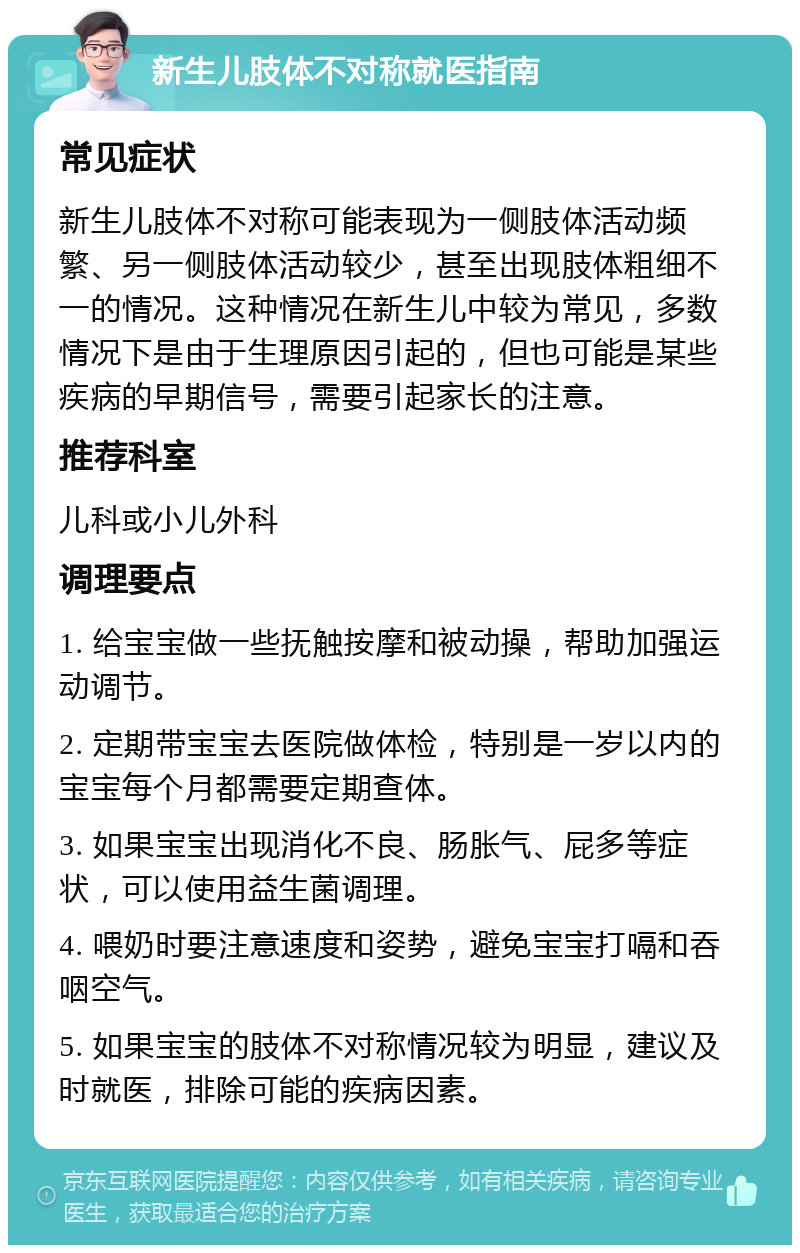 新生儿肢体不对称就医指南 常见症状 新生儿肢体不对称可能表现为一侧肢体活动频繁、另一侧肢体活动较少，甚至出现肢体粗细不一的情况。这种情况在新生儿中较为常见，多数情况下是由于生理原因引起的，但也可能是某些疾病的早期信号，需要引起家长的注意。 推荐科室 儿科或小儿外科 调理要点 1. 给宝宝做一些抚触按摩和被动操，帮助加强运动调节。 2. 定期带宝宝去医院做体检，特别是一岁以内的宝宝每个月都需要定期查体。 3. 如果宝宝出现消化不良、肠胀气、屁多等症状，可以使用益生菌调理。 4. 喂奶时要注意速度和姿势，避免宝宝打嗝和吞咽空气。 5. 如果宝宝的肢体不对称情况较为明显，建议及时就医，排除可能的疾病因素。