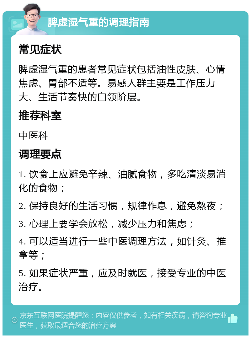 脾虚湿气重的调理指南 常见症状 脾虚湿气重的患者常见症状包括油性皮肤、心情焦虑、胃部不适等。易感人群主要是工作压力大、生活节奏快的白领阶层。 推荐科室 中医科 调理要点 1. 饮食上应避免辛辣、油腻食物，多吃清淡易消化的食物； 2. 保持良好的生活习惯，规律作息，避免熬夜； 3. 心理上要学会放松，减少压力和焦虑； 4. 可以适当进行一些中医调理方法，如针灸、推拿等； 5. 如果症状严重，应及时就医，接受专业的中医治疗。