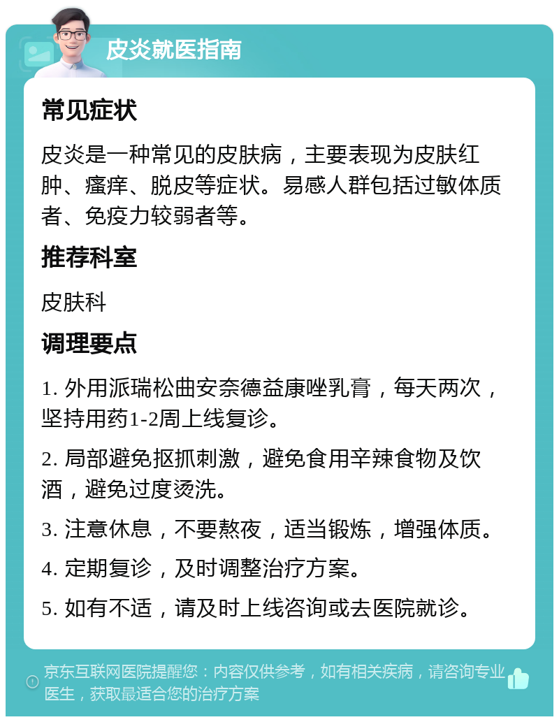 皮炎就医指南 常见症状 皮炎是一种常见的皮肤病，主要表现为皮肤红肿、瘙痒、脱皮等症状。易感人群包括过敏体质者、免疫力较弱者等。 推荐科室 皮肤科 调理要点 1. 外用派瑞松曲安奈德益康唑乳膏，每天两次，坚持用药1-2周上线复诊。 2. 局部避免抠抓刺激，避免食用辛辣食物及饮酒，避免过度烫洗。 3. 注意休息，不要熬夜，适当锻炼，增强体质。 4. 定期复诊，及时调整治疗方案。 5. 如有不适，请及时上线咨询或去医院就诊。