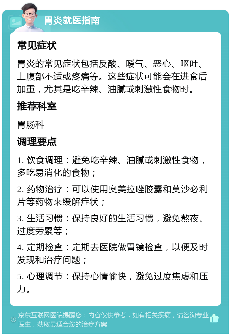 胃炎就医指南 常见症状 胃炎的常见症状包括反酸、嗳气、恶心、呕吐、上腹部不适或疼痛等。这些症状可能会在进食后加重，尤其是吃辛辣、油腻或刺激性食物时。 推荐科室 胃肠科 调理要点 1. 饮食调理：避免吃辛辣、油腻或刺激性食物，多吃易消化的食物； 2. 药物治疗：可以使用奥美拉唑胶囊和莫沙必利片等药物来缓解症状； 3. 生活习惯：保持良好的生活习惯，避免熬夜、过度劳累等； 4. 定期检查：定期去医院做胃镜检查，以便及时发现和治疗问题； 5. 心理调节：保持心情愉快，避免过度焦虑和压力。