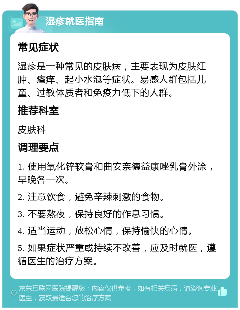 湿疹就医指南 常见症状 湿疹是一种常见的皮肤病，主要表现为皮肤红肿、瘙痒、起小水泡等症状。易感人群包括儿童、过敏体质者和免疫力低下的人群。 推荐科室 皮肤科 调理要点 1. 使用氧化锌软膏和曲安奈德益康唑乳膏外涂，早晚各一次。 2. 注意饮食，避免辛辣刺激的食物。 3. 不要熬夜，保持良好的作息习惯。 4. 适当运动，放松心情，保持愉快的心情。 5. 如果症状严重或持续不改善，应及时就医，遵循医生的治疗方案。