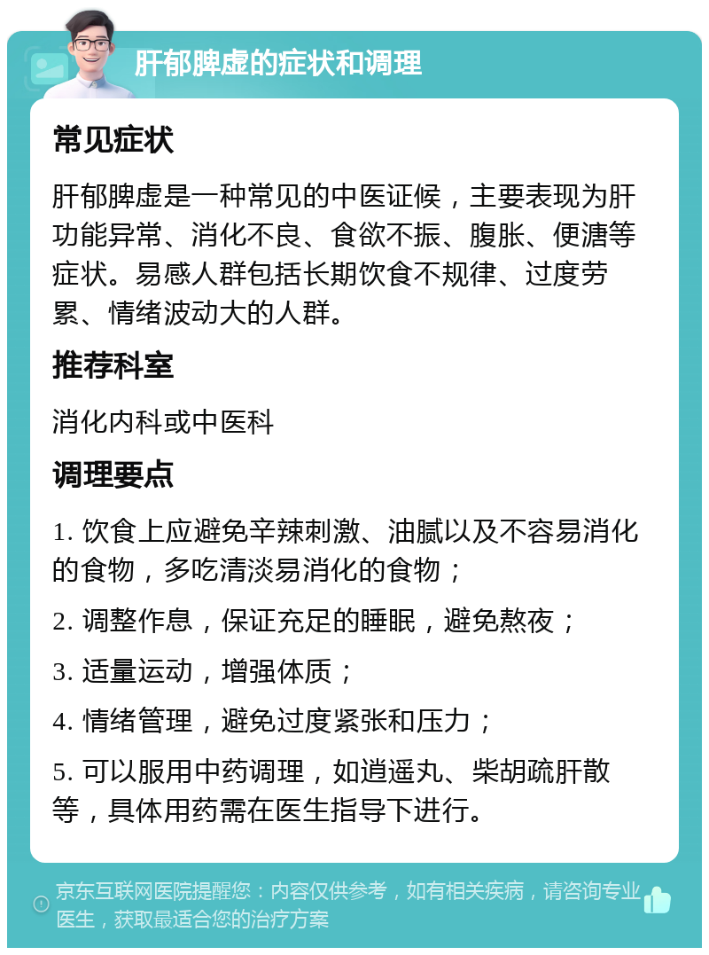 肝郁脾虚的症状和调理 常见症状 肝郁脾虚是一种常见的中医证候，主要表现为肝功能异常、消化不良、食欲不振、腹胀、便溏等症状。易感人群包括长期饮食不规律、过度劳累、情绪波动大的人群。 推荐科室 消化内科或中医科 调理要点 1. 饮食上应避免辛辣刺激、油腻以及不容易消化的食物，多吃清淡易消化的食物； 2. 调整作息，保证充足的睡眠，避免熬夜； 3. 适量运动，增强体质； 4. 情绪管理，避免过度紧张和压力； 5. 可以服用中药调理，如逍遥丸、柴胡疏肝散等，具体用药需在医生指导下进行。