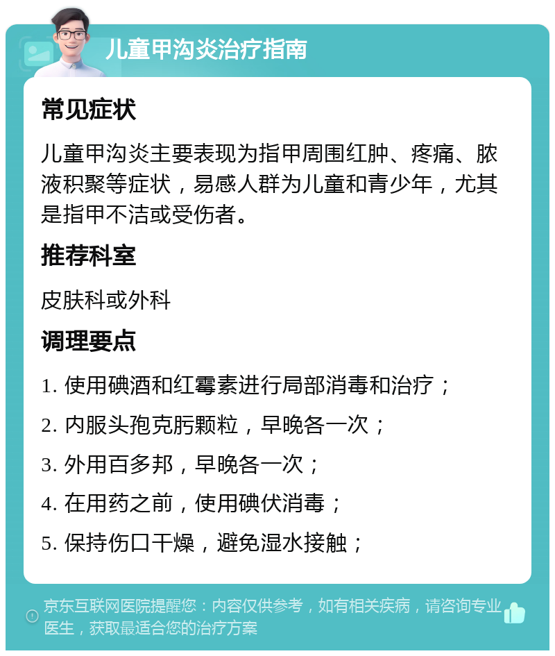 儿童甲沟炎治疗指南 常见症状 儿童甲沟炎主要表现为指甲周围红肿、疼痛、脓液积聚等症状，易感人群为儿童和青少年，尤其是指甲不洁或受伤者。 推荐科室 皮肤科或外科 调理要点 1. 使用碘酒和红霉素进行局部消毒和治疗； 2. 内服头孢克肟颗粒，早晚各一次； 3. 外用百多邦，早晚各一次； 4. 在用药之前，使用碘伏消毒； 5. 保持伤口干燥，避免湿水接触；