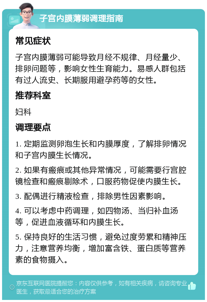 子宫内膜薄弱调理指南 常见症状 子宫内膜薄弱可能导致月经不规律、月经量少、排卵问题等，影响女性生育能力。易感人群包括有过人流史、长期服用避孕药等的女性。 推荐科室 妇科 调理要点 1. 定期监测卵泡生长和内膜厚度，了解排卵情况和子宫内膜生长情况。 2. 如果有瘢痕或其他异常情况，可能需要行宫腔镜检查和瘢痕剔除术，口服药物促使内膜生长。 3. 配偶进行精液检查，排除男性因素影响。 4. 可以考虑中药调理，如四物汤、当归补血汤等，促进血液循环和内膜生长。 5. 保持良好的生活习惯，避免过度劳累和精神压力，注意营养均衡，增加富含铁、蛋白质等营养素的食物摄入。