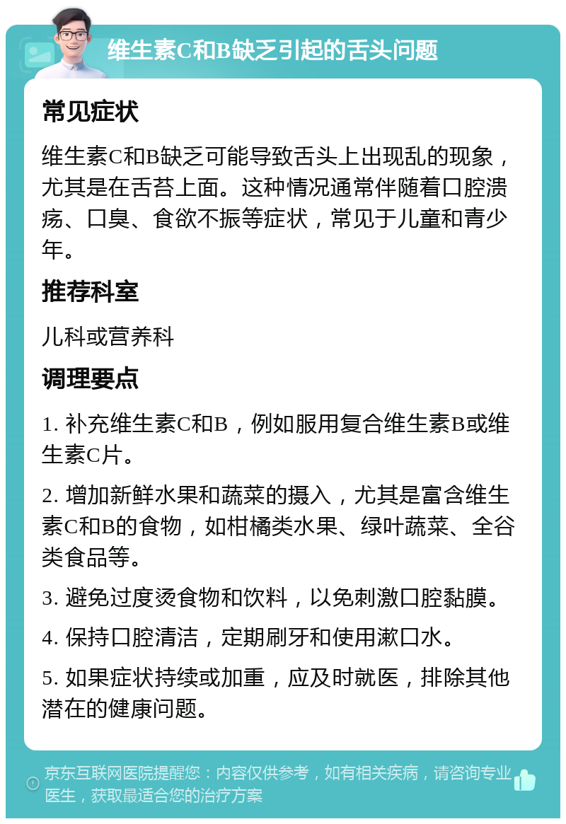 维生素C和B缺乏引起的舌头问题 常见症状 维生素C和B缺乏可能导致舌头上出现乱的现象，尤其是在舌苔上面。这种情况通常伴随着口腔溃疡、口臭、食欲不振等症状，常见于儿童和青少年。 推荐科室 儿科或营养科 调理要点 1. 补充维生素C和B，例如服用复合维生素B或维生素C片。 2. 增加新鲜水果和蔬菜的摄入，尤其是富含维生素C和B的食物，如柑橘类水果、绿叶蔬菜、全谷类食品等。 3. 避免过度烫食物和饮料，以免刺激口腔黏膜。 4. 保持口腔清洁，定期刷牙和使用漱口水。 5. 如果症状持续或加重，应及时就医，排除其他潜在的健康问题。