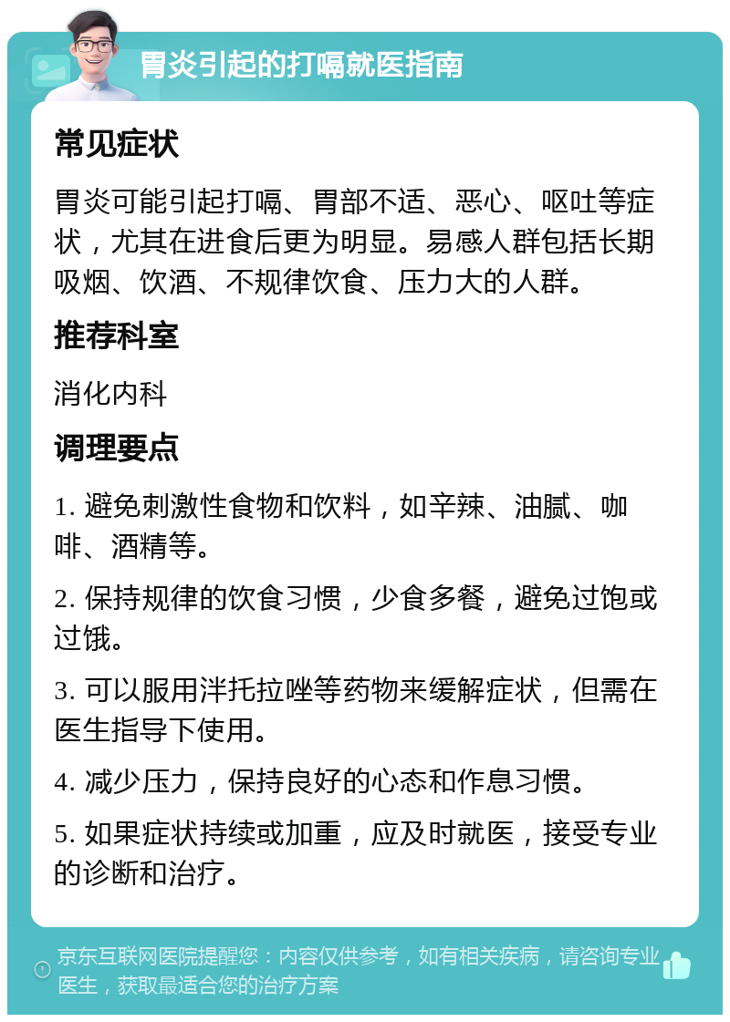 胃炎引起的打嗝就医指南 常见症状 胃炎可能引起打嗝、胃部不适、恶心、呕吐等症状，尤其在进食后更为明显。易感人群包括长期吸烟、饮酒、不规律饮食、压力大的人群。 推荐科室 消化内科 调理要点 1. 避免刺激性食物和饮料，如辛辣、油腻、咖啡、酒精等。 2. 保持规律的饮食习惯，少食多餐，避免过饱或过饿。 3. 可以服用泮托拉唑等药物来缓解症状，但需在医生指导下使用。 4. 减少压力，保持良好的心态和作息习惯。 5. 如果症状持续或加重，应及时就医，接受专业的诊断和治疗。