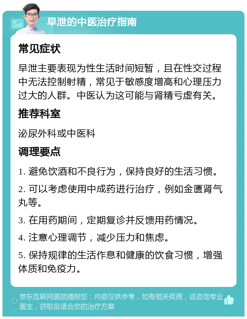 早泄的中医治疗指南 常见症状 早泄主要表现为性生活时间短暂，且在性交过程中无法控制射精，常见于敏感度增高和心理压力过大的人群。中医认为这可能与肾精亏虚有关。 推荐科室 泌尿外科或中医科 调理要点 1. 避免饮酒和不良行为，保持良好的生活习惯。 2. 可以考虑使用中成药进行治疗，例如金匮肾气丸等。 3. 在用药期间，定期复诊并反馈用药情况。 4. 注意心理调节，减少压力和焦虑。 5. 保持规律的生活作息和健康的饮食习惯，增强体质和免疫力。