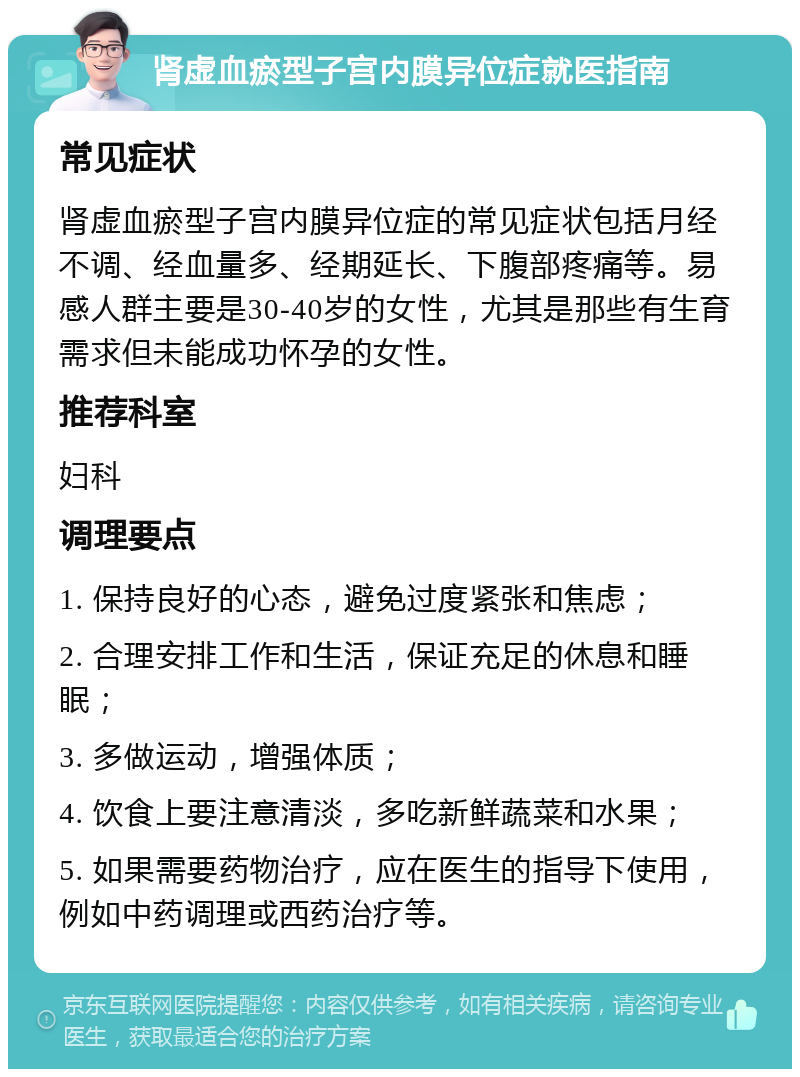 肾虚血瘀型子宫内膜异位症就医指南 常见症状 肾虚血瘀型子宫内膜异位症的常见症状包括月经不调、经血量多、经期延长、下腹部疼痛等。易感人群主要是30-40岁的女性，尤其是那些有生育需求但未能成功怀孕的女性。 推荐科室 妇科 调理要点 1. 保持良好的心态，避免过度紧张和焦虑； 2. 合理安排工作和生活，保证充足的休息和睡眠； 3. 多做运动，增强体质； 4. 饮食上要注意清淡，多吃新鲜蔬菜和水果； 5. 如果需要药物治疗，应在医生的指导下使用，例如中药调理或西药治疗等。