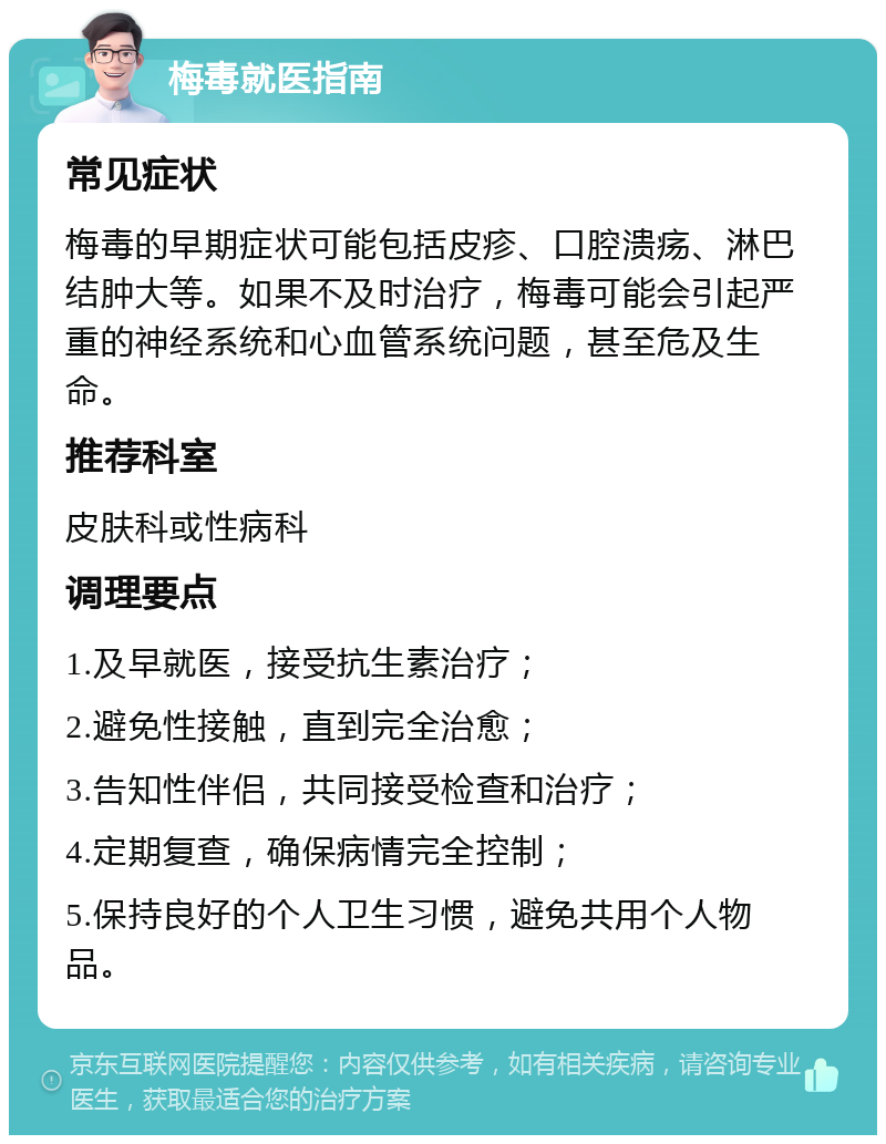 梅毒就医指南 常见症状 梅毒的早期症状可能包括皮疹、口腔溃疡、淋巴结肿大等。如果不及时治疗，梅毒可能会引起严重的神经系统和心血管系统问题，甚至危及生命。 推荐科室 皮肤科或性病科 调理要点 1.及早就医，接受抗生素治疗； 2.避免性接触，直到完全治愈； 3.告知性伴侣，共同接受检查和治疗； 4.定期复查，确保病情完全控制； 5.保持良好的个人卫生习惯，避免共用个人物品。