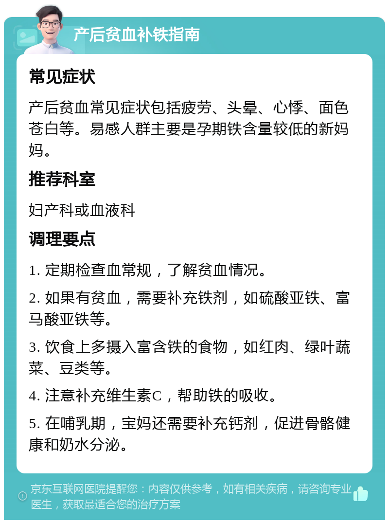 产后贫血补铁指南 常见症状 产后贫血常见症状包括疲劳、头晕、心悸、面色苍白等。易感人群主要是孕期铁含量较低的新妈妈。 推荐科室 妇产科或血液科 调理要点 1. 定期检查血常规，了解贫血情况。 2. 如果有贫血，需要补充铁剂，如硫酸亚铁、富马酸亚铁等。 3. 饮食上多摄入富含铁的食物，如红肉、绿叶蔬菜、豆类等。 4. 注意补充维生素C，帮助铁的吸收。 5. 在哺乳期，宝妈还需要补充钙剂，促进骨骼健康和奶水分泌。