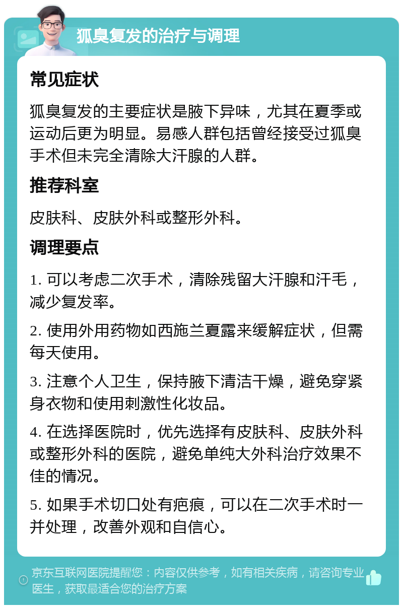 狐臭复发的治疗与调理 常见症状 狐臭复发的主要症状是腋下异味，尤其在夏季或运动后更为明显。易感人群包括曾经接受过狐臭手术但未完全清除大汗腺的人群。 推荐科室 皮肤科、皮肤外科或整形外科。 调理要点 1. 可以考虑二次手术，清除残留大汗腺和汗毛，减少复发率。 2. 使用外用药物如西施兰夏露来缓解症状，但需每天使用。 3. 注意个人卫生，保持腋下清洁干燥，避免穿紧身衣物和使用刺激性化妆品。 4. 在选择医院时，优先选择有皮肤科、皮肤外科或整形外科的医院，避免单纯大外科治疗效果不佳的情况。 5. 如果手术切口处有疤痕，可以在二次手术时一并处理，改善外观和自信心。